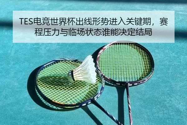 TES电竞世界杯出线形势进入关键期，赛程压力与临场状态谁能决定结局